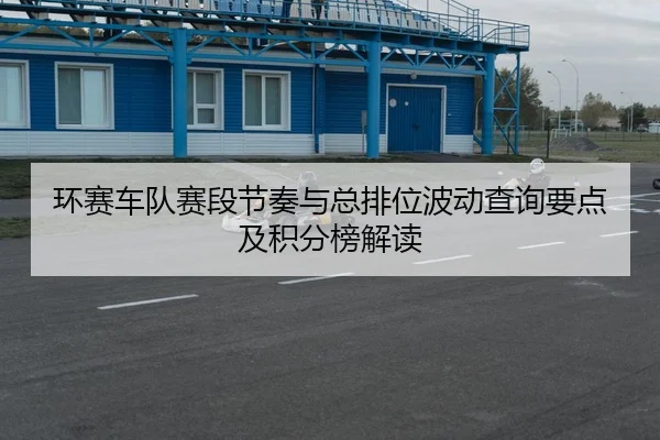 环赛车队赛段节奏与总排位波动查询要点及积分榜解读